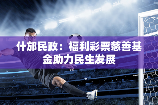 什邡民政：福利彩票慈善基金助力民生发展
