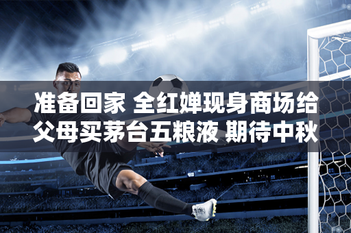 准备回家 全红婵现身商场给父母买茅台五粮液 期待中秋团圆