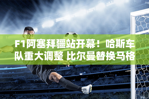F1阿塞拜疆站开幕！哈斯车队重大调整 比尔曼替换马格努森争夺积分