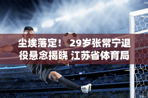 尘埃落定！ 29岁张常宁退役悬念揭晓 江苏省体育局官方公布最新消息