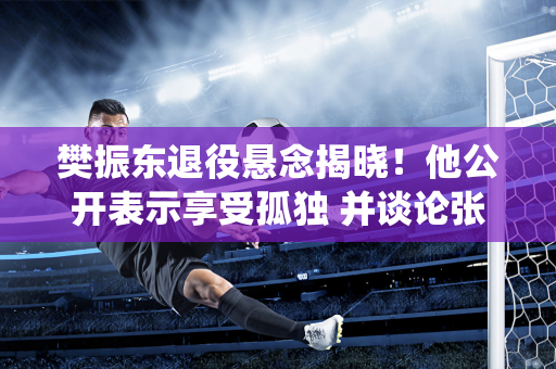 樊振东退役悬念揭晓！他公开表示享受孤独 并谈论张本智和和即将复出