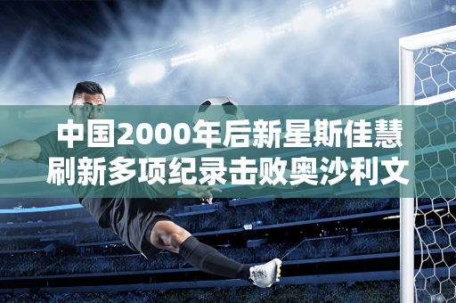 中国2000年后新星斯佳慧刷新多项纪录击败奥沙利文晋级半决赛