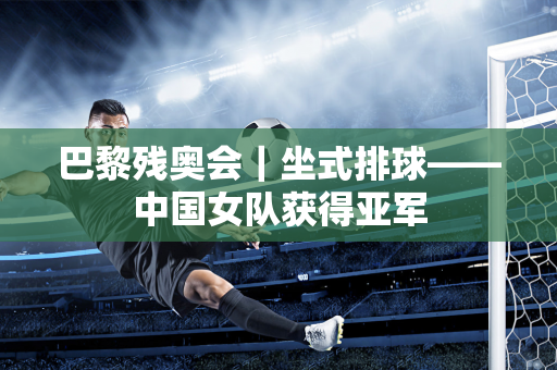 巴黎残奥会｜坐式排球——中国女队获得亚军