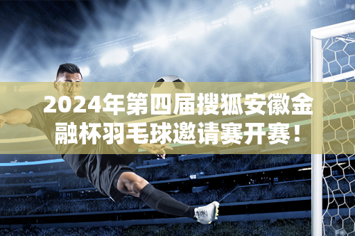 2024年第四届搜狐安徽金融杯羽毛球邀请赛开赛！