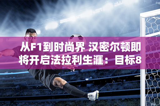 从F1到时尚界 汉密尔顿即将开启法拉利生涯：目标8冠