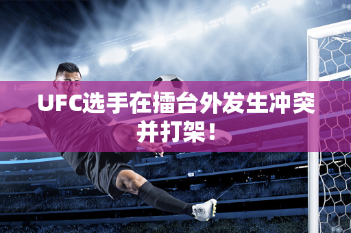 UFC选手在擂台外发生冲突并打架！