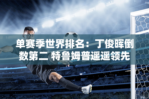 单赛季世界排名：丁俊晖倒数第二 特鲁姆普遥遥领先 斯佳慧第四 火箭第六