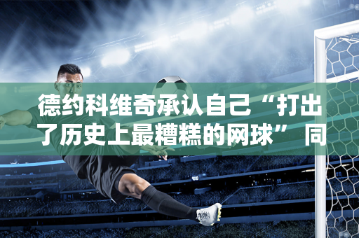 德约科维奇承认自己“打出了历史上最糟糕的网球” 同时创下了一系列尴尬纪录