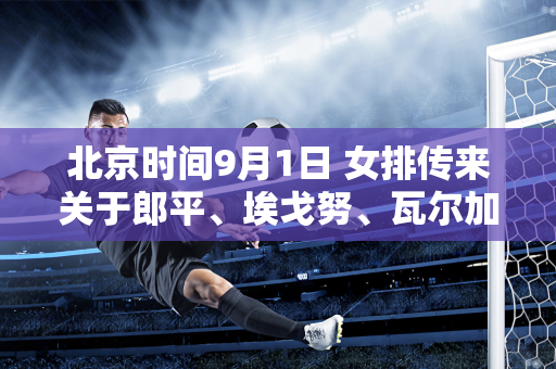 北京时间9月1日 女排传来关于郎平、埃戈努、瓦尔加斯等人的消息