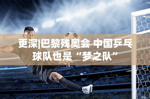 更深|巴黎残奥会 中国乒乓球队也是“梦之队”