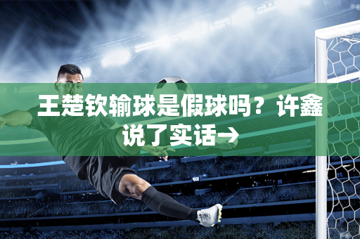 王楚钦输球是假球吗？许鑫说了实话→