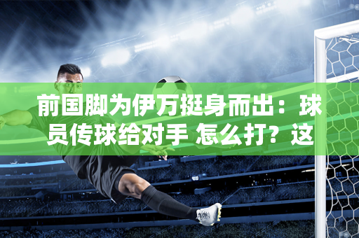 前国脚为伊万挺身而出：球员传球给对手 怎么打？这是教练的错吗？