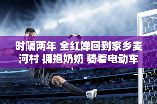 时隔两年 全红婵回到家乡麦河村 拥抱奶奶 骑着电动车出门