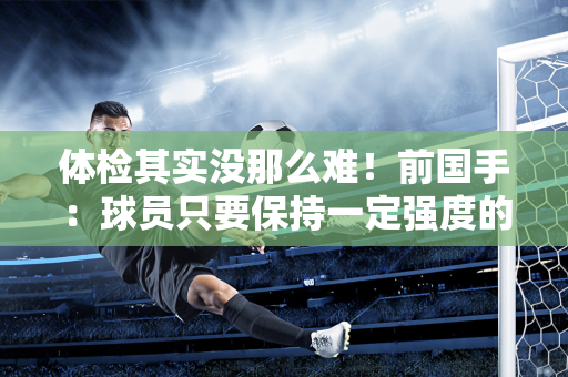 体检其实没那么难！前国手：球员只要保持一定强度的训练 传球就像打球