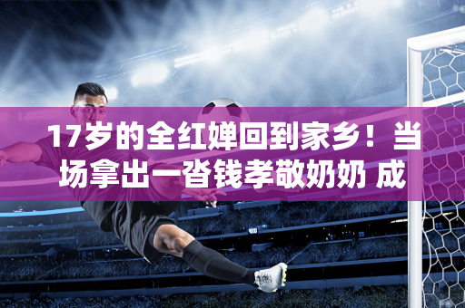 17岁的全红婵回到家乡！当场拿出一沓钱孝敬奶奶 成为家里致富的顶梁柱