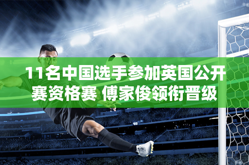 11名中国选手参加英国公开赛资格赛 傅家俊领衔晋级96强！白玉露寻求首胜