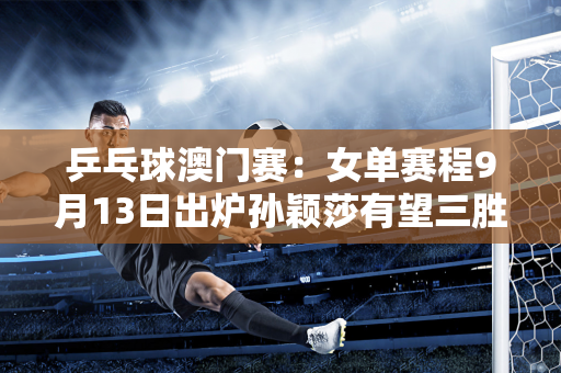 乒乓球澳门赛：女单赛程9月13日出炉孙颖莎有望三胜韩国队