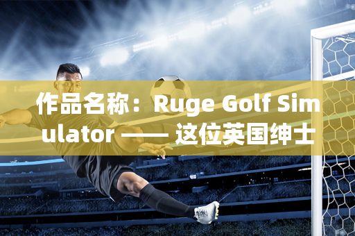 作品名称：Ruge Golf Simulator —— 这位英国绅士来中国26年 现在开设了一家高尔夫学院