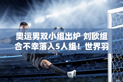 奥运男双小组出炉 刘欧组合不幸落入5人组！世界羽联再次受到质疑