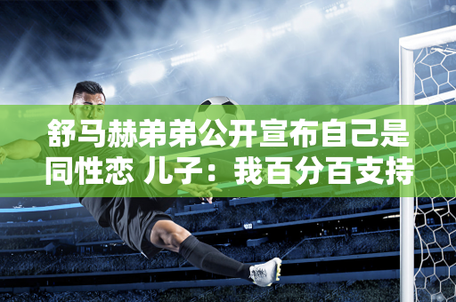 舒马赫弟弟公开宣布自己是同性恋 儿子：我百分百支持你