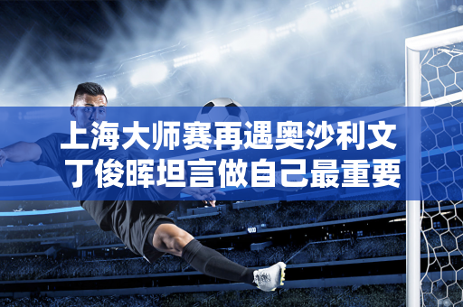上海大师赛再遇奥沙利文 丁俊晖坦言做自己最重要