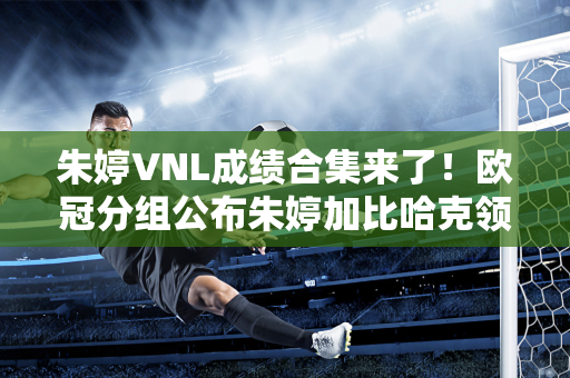 朱婷VNL成绩合集来了！欧冠分组公布朱婷加比哈克领先科内利亚诺