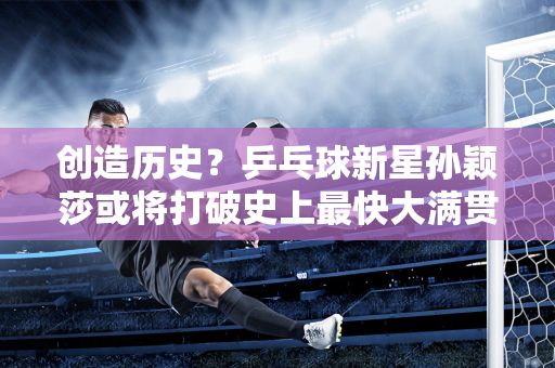 创造历史？乒乓球新星孙颖莎或将打破史上最快大满贯纪录