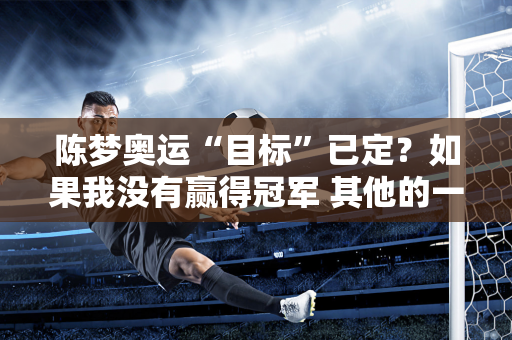 陈梦奥运“目标”已定？如果我没有赢得冠军 其他的一切都只是说说而已 我想再次努力奋斗