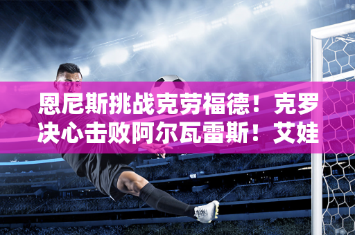 恩尼斯挑战克劳福德！克罗决心击败阿尔瓦雷斯！艾娃捐赠7000万